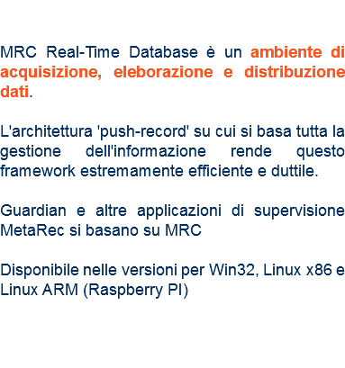  MRC Real-Time Database è un ambiente di acquisizione, eleborazione e distribuzione dati. L'architettura 'push-record' su cui si basa tutta la gestione dell'informazione rende questo framework estremamente efficiente e duttile. Guardian e altre applicazioni di supervisione MetaRec si basano su MRC Disponibile nelle versioni per Win32, Linux x86 e Linux ARM (Raspberry PI) 