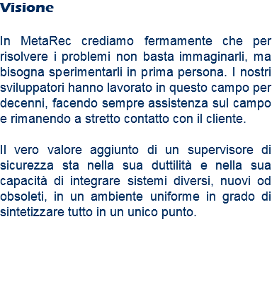 Visione In MetaRec crediamo fermamente che per risolvere i problemi non basta immaginarli, ma bisogna sperimentarli in prima persona. I nostri sviluppatori hanno lavorato in questo campo per decenni, facendo sempre assistenza sul campo e rimanendo a stretto contatto con il cliente. Il vero valore aggiunto di un supervisore di sicurezza sta nella sua duttilità e nella sua capacità di integrare sistemi diversi, nuovi od obsoleti, in un ambiente uniforme in grado di sintetizzare tutto in un unico punto.
