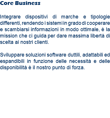 Core Business Integrare dispositivi di marche e tipologie differenti, rendendo i sistemi in grado di cooperare e scambiarsi informazioni in modo ottimale, è la mission che ci guida per dare massima libertà di scelta ai nostri clienti. Sviluppare soluzioni software duttili, adattabili ed espandibili in funzione delle necessità e delle disponibilità è il nostro punto di forza.
