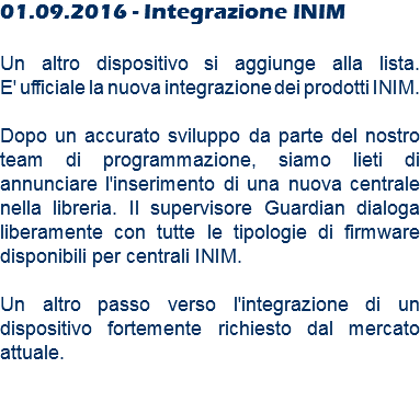 01.09.2016 - Integrazione INIM Un altro dispositivo si aggiunge alla lista. E' ufficiale la nuova integrazione dei prodotti INIM. Dopo un accurato sviluppo da parte del nostro team di programmazione, siamo lieti di annunciare l'inserimento di una nuova centrale nella libreria. Il supervisore Guardian dialoga liberamente con tutte le tipologie di firmware disponibili per centrali INIM. Un altro passo verso l'integrazione di un dispositivo fortemente richiesto dal mercato attuale. 