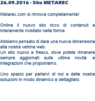 26.09.2016 - Sito METAREC Metarec.com si rinnova completamente! Online il nuovo sito ricco di contenuti e interamente rivisitato nella forma. Abbiamo pensato di dare una nuova dimensione alla nostra vetrina web. Un sito nuovo e fresco, dove potete rimanere sempre aggiornati sulle ultime novità e integrazioni che proponiamo. Uno spazio per parlarvi di noi e delle nostre soluzioni in modo dinamico e dettagliato. 