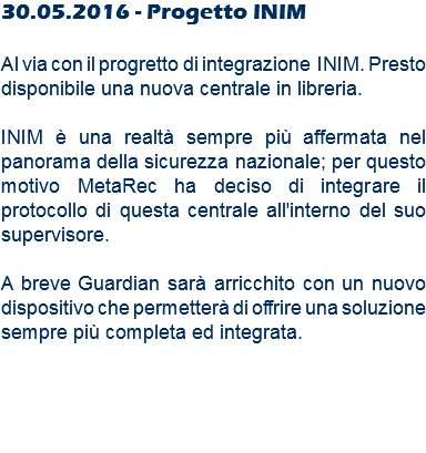 30.05.2016 - Progetto INIM Al via con il progretto di integrazione INIM. Presto disponibile una nuova centrale in libreria. INIM è una realtà sempre più affermata nel panorama della sicurezza nazionale; per questo motivo MetaRec ha deciso di integrare il protocollo di questa centrale all'interno del suo supervisore. A breve Guardian sarà arricchito con un nuovo dispositivo che permetterà di offrire una soluzione sempre più completa ed integrata.
