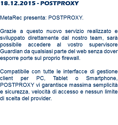 18.12.2015 - POSTPROXY MetaRec presenta: POSTPROXY. Grazie a questo nuovo servizio realizzato e sviluppato direttamente dal nostro team, sarà possibile accedere al vostro supervisore Guardian da qualsiasi parte del web senza dover esporre porte sul proprio firewall. Compatibile con tutte le interfacce di gestione client per PC, Tablet o Smartphone, POSTPROXY vi garantisce massima semplicità e sicurezza, velocità di accesso e nessun limite di scelta del provider.