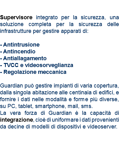  Supervisore integrato per la sicurezza, una soluzione completa per la sicurezza delle infrastrutture per gestire apparati di: - Antintrusione - Antincendio
- Antiallagamento
- TVCC e videosorveglianza
- Regolazione meccanica Guardian può gestire impianti di varia copertura, dalla singola abitazione alle centinaia di edifici, e fornire i dati nelle modalità e forme più diverse, su PC, tablet, smartphone, mail, sms.
La vera forza di Guardian è la capacità di integrazione, cioè di uniformare i dati provenienti da decine di modelli di dispositivi e videoserver. 