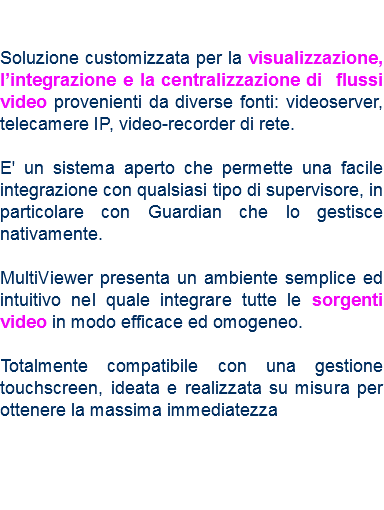  Soluzione customizzata per la visualizzazione, l’integrazione e la centralizzazione di flussi video provenienti da diverse fonti: videoserver, telecamere IP, video-recorder di rete. E' un sistema aperto che permette una facile integrazione con qualsiasi tipo di supervisore, in particolare con Guardian che lo gestisce nativamente. MultiViewer presenta un ambiente semplice ed intuitivo nel quale integrare tutte le sorgenti video in modo efficace ed omogeneo. Totalmente compatibile con una gestione touchscreen, ideata e realizzata su misura per ottenere la massima immediatezza 