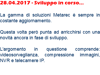 28.04.2017 - Sviluppo in corso... La gamma di soluzioni Metarec è sempre in costante aggiornamento. Questa volta però punta ad arricchirsi con una novità ancora in fase di sviluppo. L'argomento in questione comprende: videosorveglianza, compressione immagini, NVR e telecamere IP. 