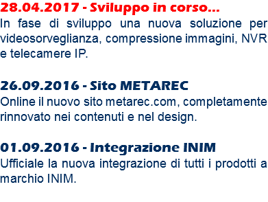 28.04.2017 - Sviluppo in corso...
In fase di sviluppo una nuova soluzione per videosorveglianza, compressione immagini, NVR e telecamere IP. 26.09.2016 - Sito METAREC Online il nuovo sito metarec.com, completamente rinnovato nei contenuti e nel design. 01.09.2016 - Integrazione INIM
Ufficiale la nuova integrazione di tutti i prodotti a marchio INIM.
