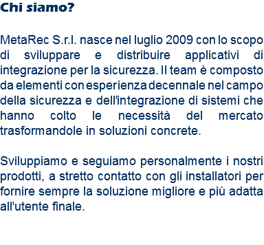 Chi siamo? MetaRec S.r.l. nasce nel luglio 2009 con lo scopo di sviluppare e distribuire applicativi di integrazione per la sicurezza. Il team è composto da elementi con esperienza decennale nel campo della sicurezza e dell'integrazione di sistemi che hanno colto le necessità del mercato trasformandole in soluzioni concrete. Sviluppiamo e seguiamo personalmente i nostri prodotti, a stretto contatto con gli installatori per fornire sempre la soluzione migliore e più adatta all'utente finale. 